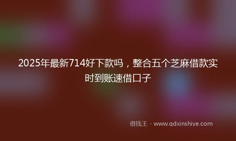 2025年最新714好下款吗，整合五个芝麻借款实时到账速借口子
