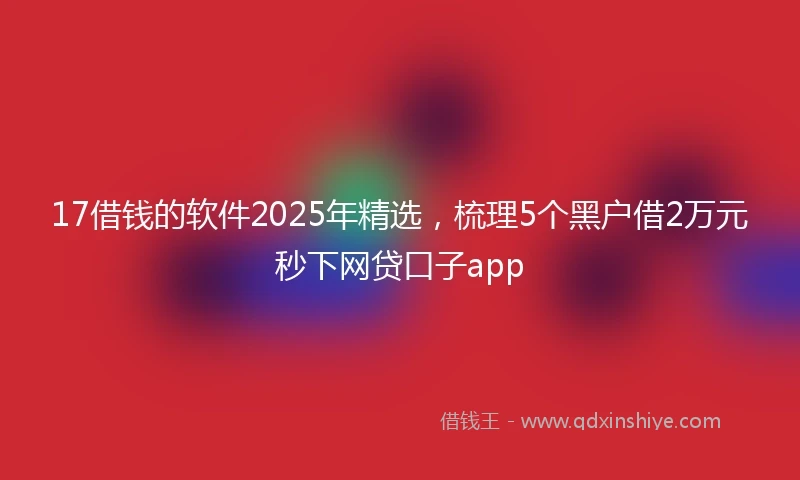 17借钱的软件2025年精选，梳理5个黑户借2万元秒下网贷口子app
