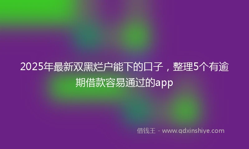 2025年最新双黑烂户能下的口子，整理5个有逾期借款容易通过的app