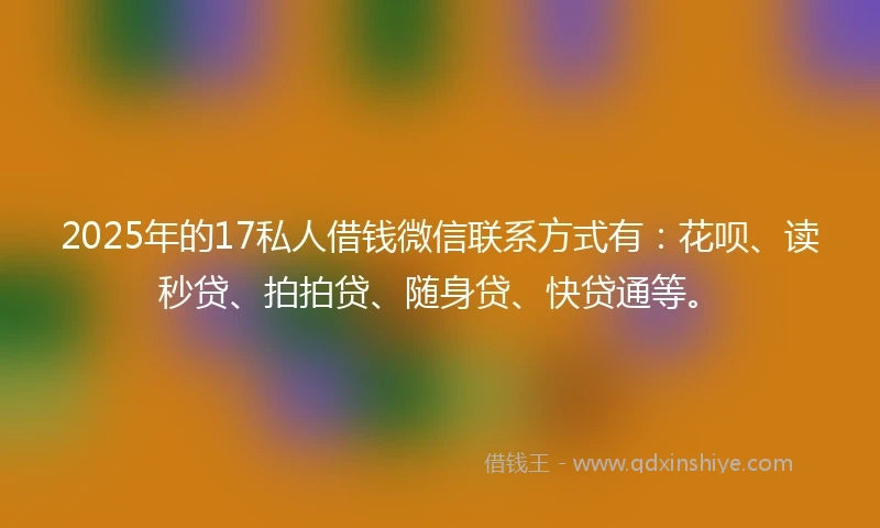 2025年的17私人借钱微信联系方式有：花呗、读秒贷、拍拍贷、随身贷、快贷通等。