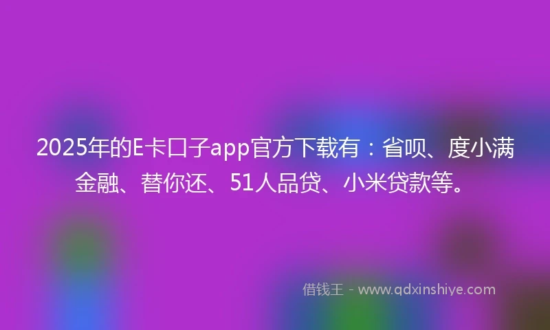 2025年的E卡口子app官方下载有：省呗、度小满金融、替你还、51人品贷、小米贷款等。