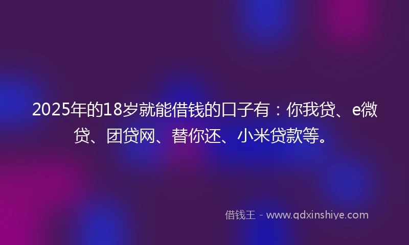 2025年的18岁就能借钱的口子有：你我贷、e微贷、团贷网、替你还、小米贷款等。