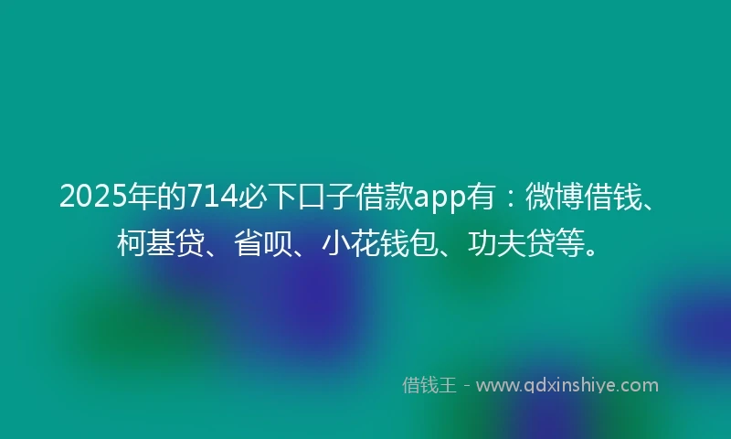 2025年的714必下口子借款app有：微博借钱、柯基贷、省呗、小花钱包、功夫贷等。