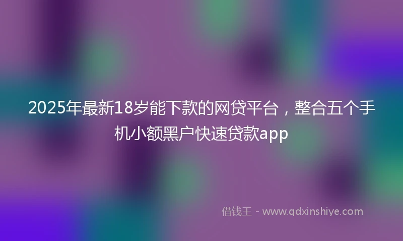 2025年最新18岁能下款的网贷平台，整合五个手机小额黑户快速贷款app