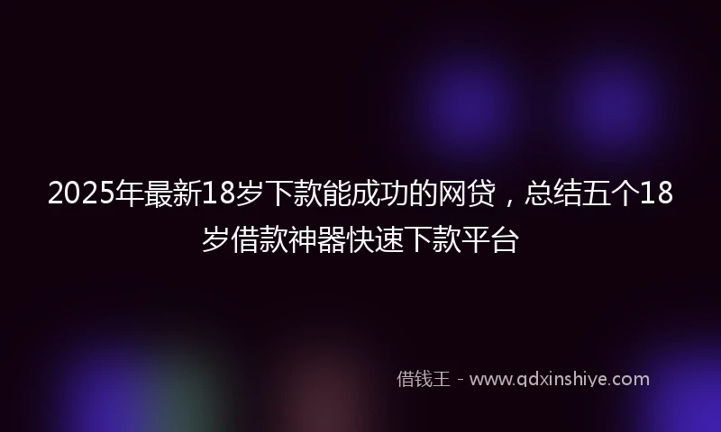 2025年最新18岁下款能成功的网贷，总结五个18岁借款神器快速下款平台