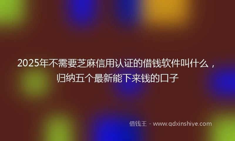 2025年不需要芝麻信用认证的借钱软件叫什么，归纳五个最新能下来钱的口子