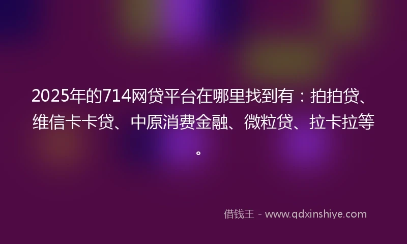 2025年的714网贷平台在哪里找到有：拍拍贷、维信卡卡贷、中原消费金融、微粒贷、拉卡拉等。