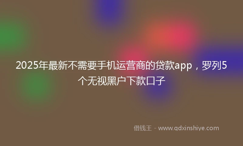 2025年最新不需要手机运营商的贷款app，罗列5个无视黑户下款口子