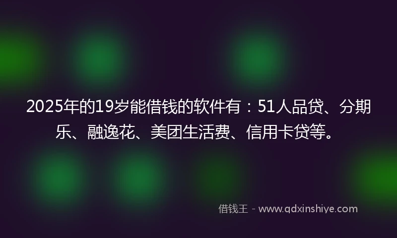 2025年的19岁能借钱的软件有：51人品贷、分期乐、融逸花、美团生活费、信用卡贷等。