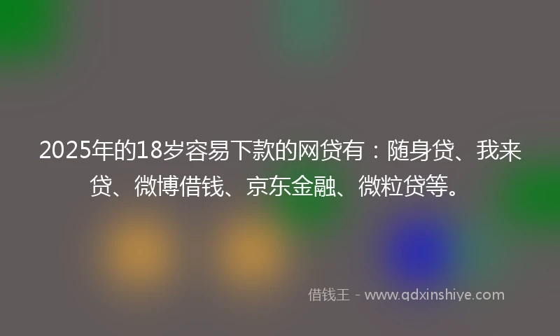 2025年的18岁容易下款的网贷有：随身贷、我来贷、微博借钱、京东金融、微粒贷等。