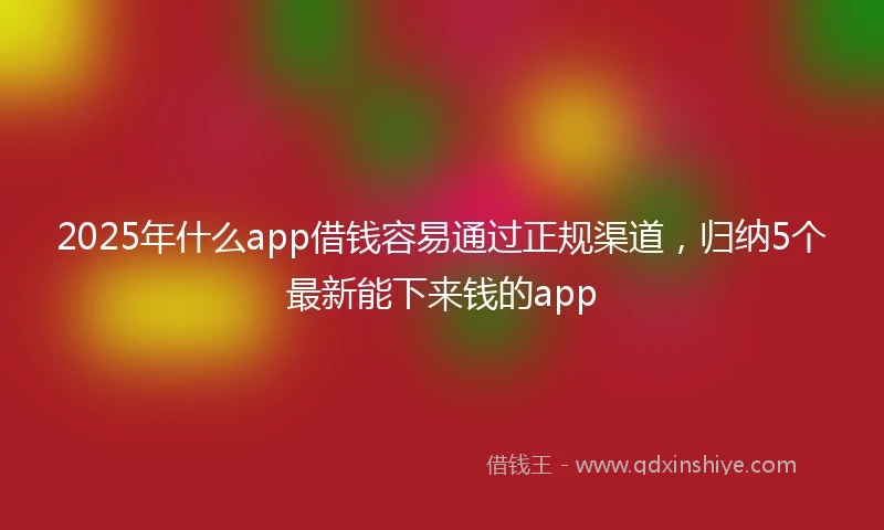 2025年什么app借钱容易通过正规渠道，归纳5个最新能下来钱的app