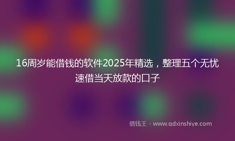 16周岁能借钱的软件2025年精选，整理五个无忧速借当天放款的口子