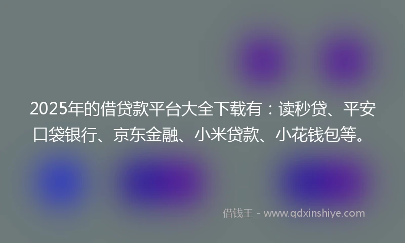 2025年的借贷款平台大全下载有：读秒贷、平安口袋银行、京东金融、小米贷款、小花钱包等。