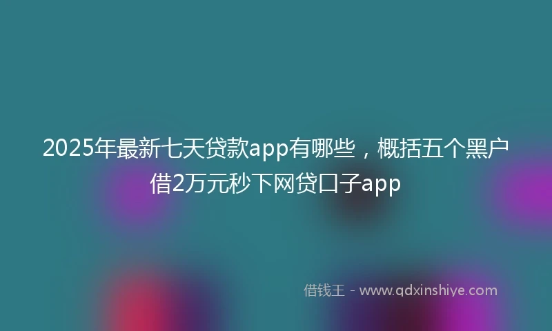 2025年最新七天贷款app有哪些，概括五个黑户借2万元秒下网贷口子app