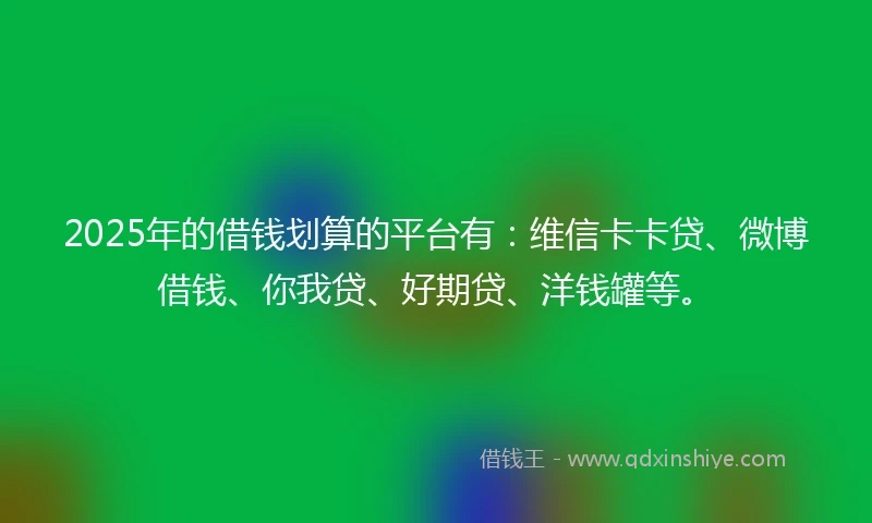 2025年的借钱划算的平台有：维信卡卡贷、微博借钱、你我贷、好期贷、洋钱罐等。
