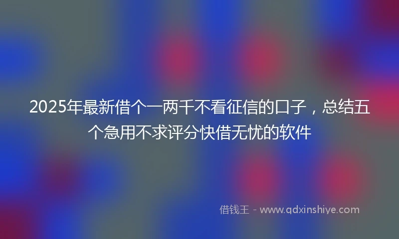2025年最新借个一两千不看征信的口子，总结五个急用不求评分快借无忧的软件