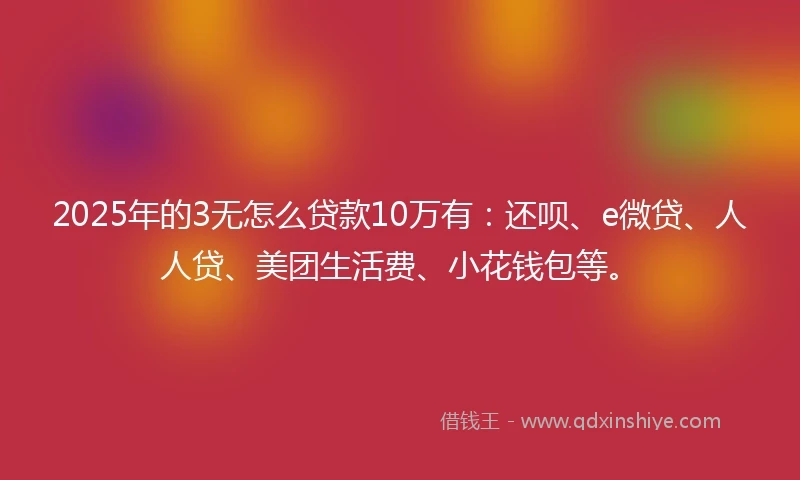 2025年的3无怎么贷款10万有：还呗、e微贷、人人贷、美团生活费、小花钱包等。
