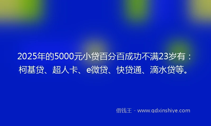2025年的5000元小贷百分百成功不满23岁有：柯基贷、超人卡、e微贷、快贷通、滴水贷等。
