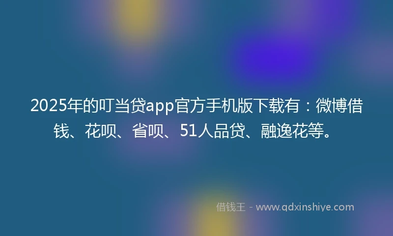 2025年的叮当贷app官方手机版下载有：微博借钱、花呗、省呗、51人品贷、融逸花等。