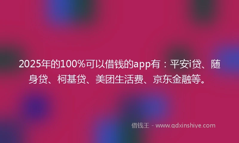 2025年的100%可以借钱的app有：平安i贷、随身贷、柯基贷、美团生活费、京东金融等。