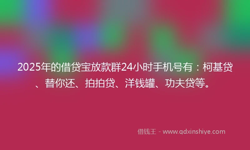 2025年的借贷宝放款群24小时手机号有：柯基贷、替你还、拍拍贷、洋钱罐、功夫贷等。