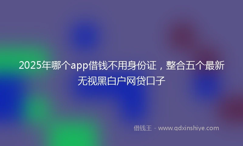 2025年哪个app借钱不用身份证，整合五个最新无视黑白户网贷口子