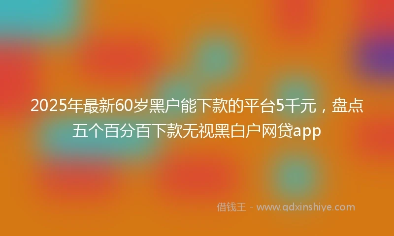 2025年最新60岁黑户能下款的平台5千元，盘点五个百分百下款无视黑白户网贷app