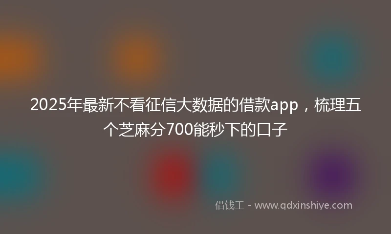 2025年最新不看征信大数据的借款app，梳理五个芝麻分700能秒下的口子