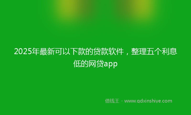 2025年最新可以下款的贷款软件，整理五个利息低的网贷app