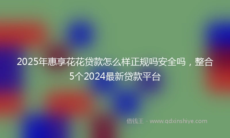 2025年惠享花花贷款怎么样正规吗安全吗，整合5个2024最新贷款平台