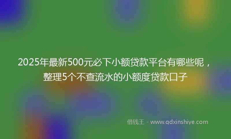 2025年最新500元必下小额贷款平台有哪些呢，整理5个不查流水的小额度贷款口子