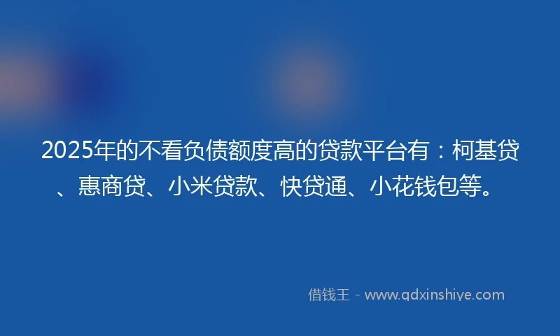 2025年的不看负债额度高的贷款平台有：柯基贷、惠商贷、小米贷款、快贷通、小花钱包等。