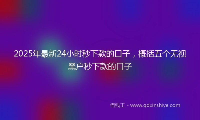 2025年最新24小时秒下款的口子，概括五个无视黑户秒下款的口子