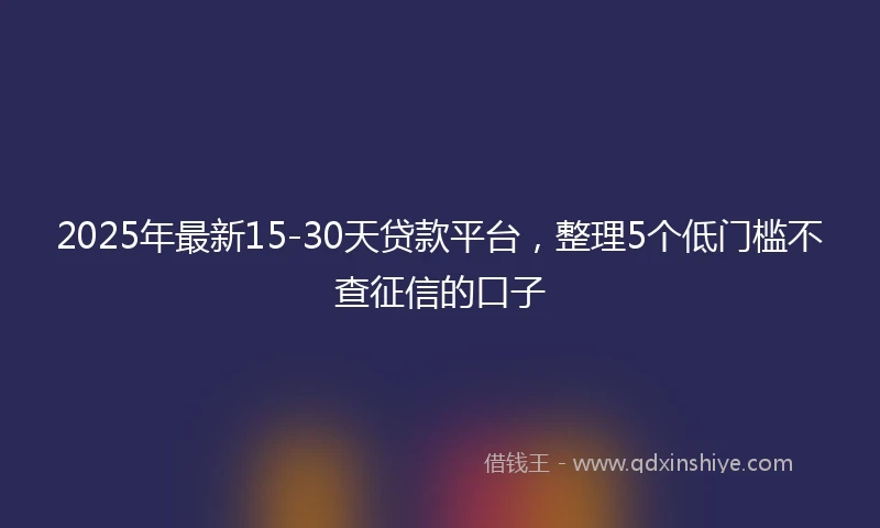 2025年最新15-30天贷款平台，整理5个低门槛不查征信的口子