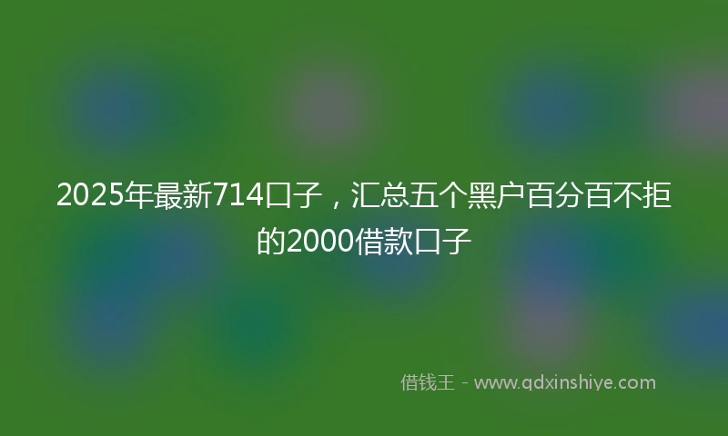 2025年最新714口子，汇总五个黑户百分百不拒的2000借款口子