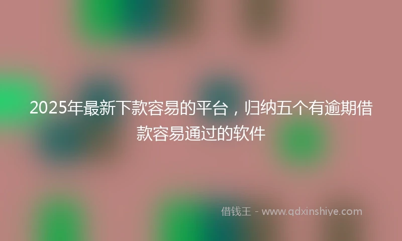 2025年最新下款容易的平台，归纳五个有逾期借款容易通过的软件