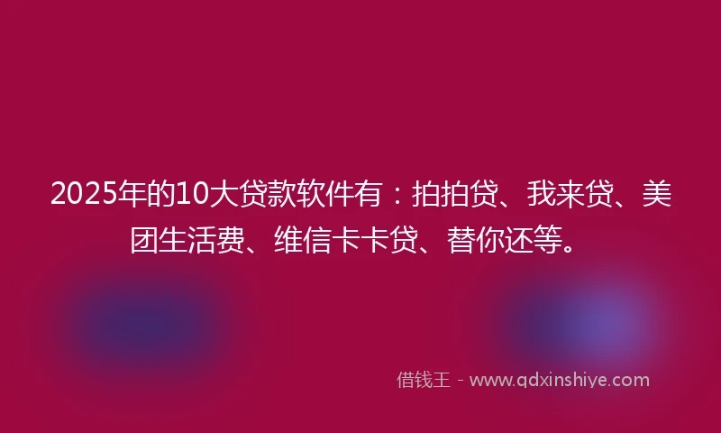 2025年的10大贷款软件有：拍拍贷、我来贷、美团生活费、维信卡卡贷、替你还等。