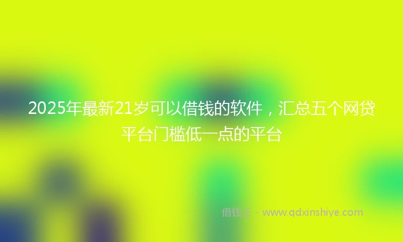 2025年最新21岁可以借钱的软件，汇总五个网贷平台门槛低一点的平台