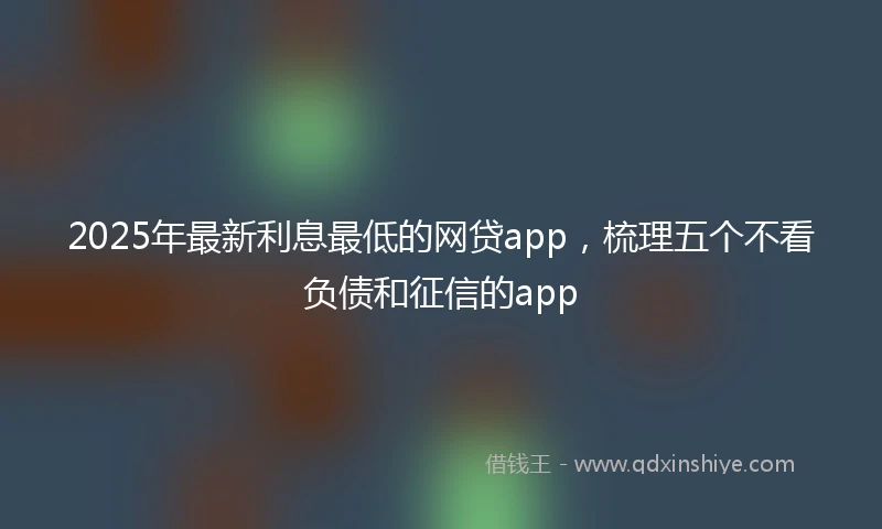 2025年最新利息最低的网贷app，梳理五个不看负债和征信的app