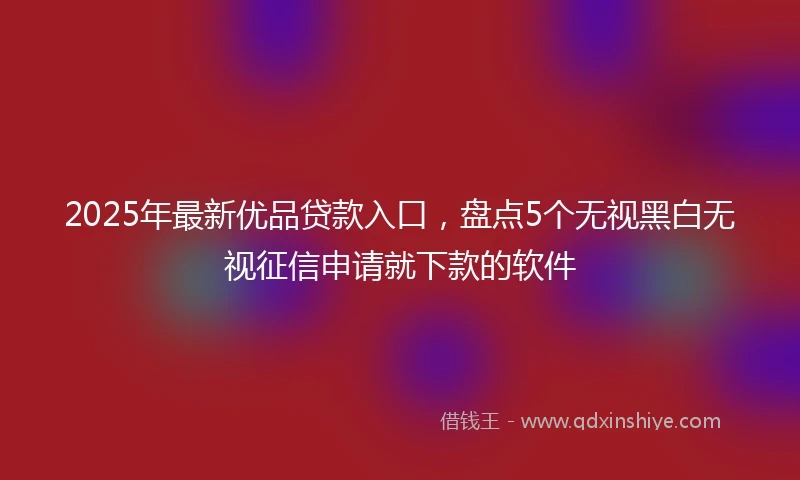 2025年最新优品贷款入口，盘点5个无视黑白无视征信申请就下款的软件