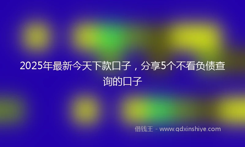 2025年最新今天下款口子，分享5个不看负债查询的口子
