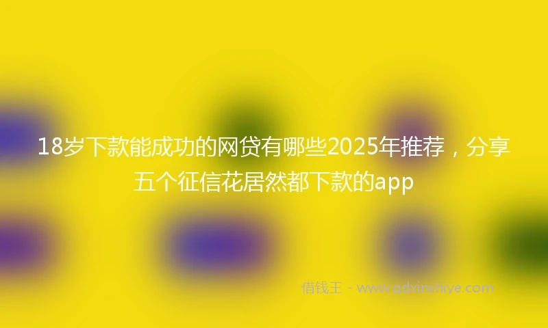 18岁下款能成功的网贷有哪些2025年推荐，分享五个征信花居然都下款的app