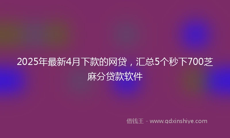 2025年最新4月下款的网贷，汇总5个秒下700芝麻分贷款软件