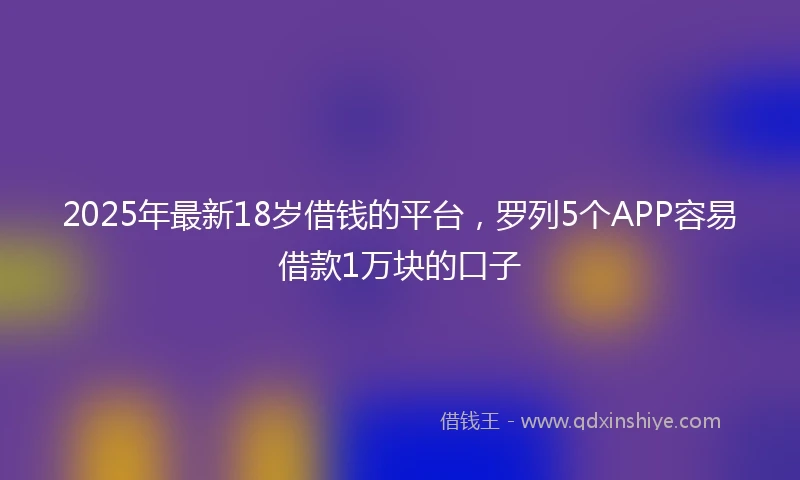 2025年最新18岁借钱的平台，罗列5个APP容易借款1万块的口子