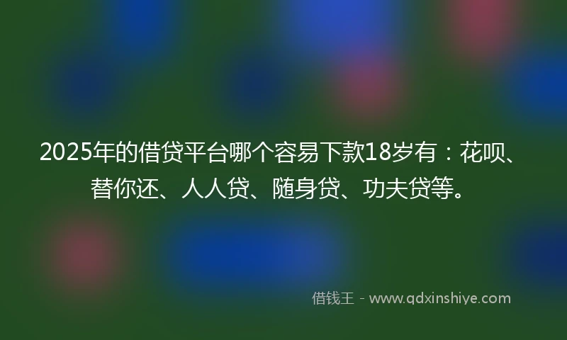 2025年的借贷平台哪个容易下款18岁有：花呗、替你还、人人贷、随身贷、功夫贷等。