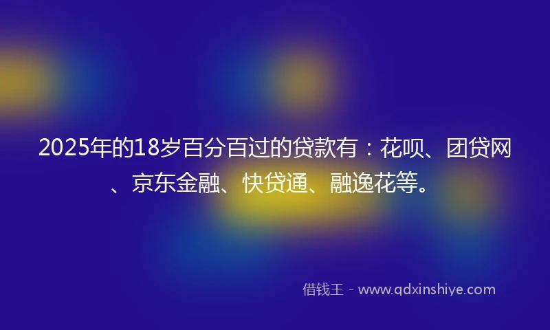 2025年的18岁百分百过的贷款有：花呗、团贷网、京东金融、快贷通、融逸花等。