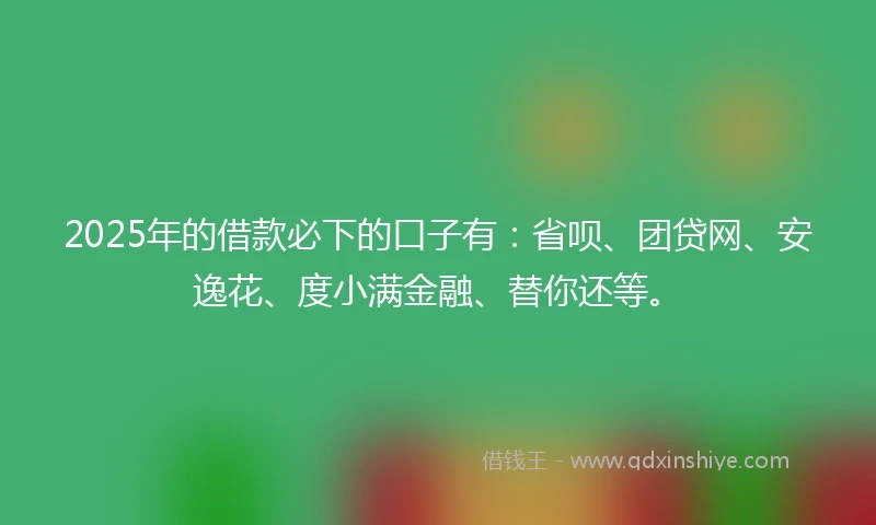 2025年的借款必下的口子有：省呗、团贷网、安逸花、度小满金融、替你还等。