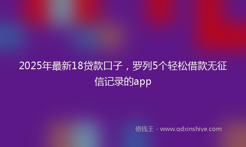 2025年最新18贷款口子，罗列5个轻松借款无征信记录的app
