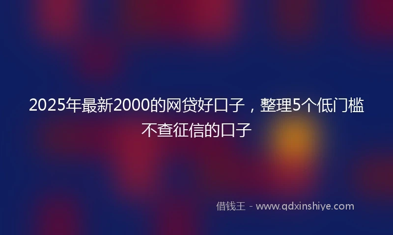 2025年最新2000的网贷好口子，整理5个低门槛不查征信的口子