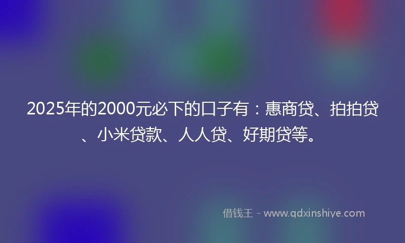 2025年的2000元必下的口子有：惠商贷、拍拍贷、小米贷款、人人贷、好期贷等。